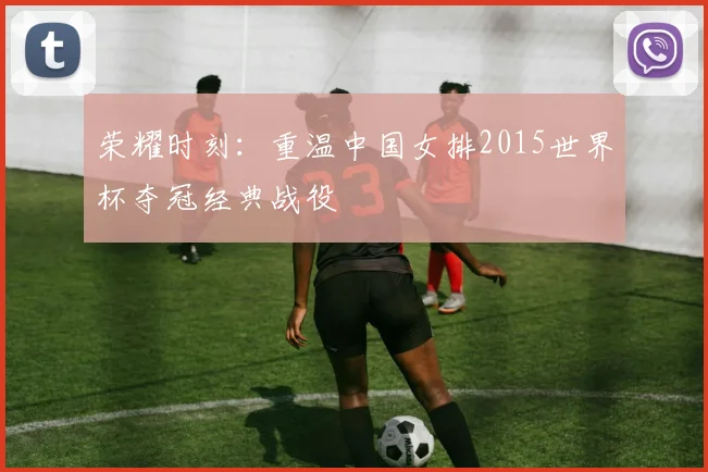 荣耀时刻：重温中国女排2015世界杯夺冠经典战役