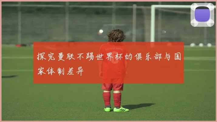 探究曼联不踢世界杯的俱乐部与国家体制差异